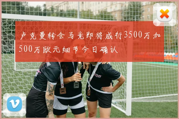 卢克曼转会马竞即将成行3500万加500万欧元细节今日确认