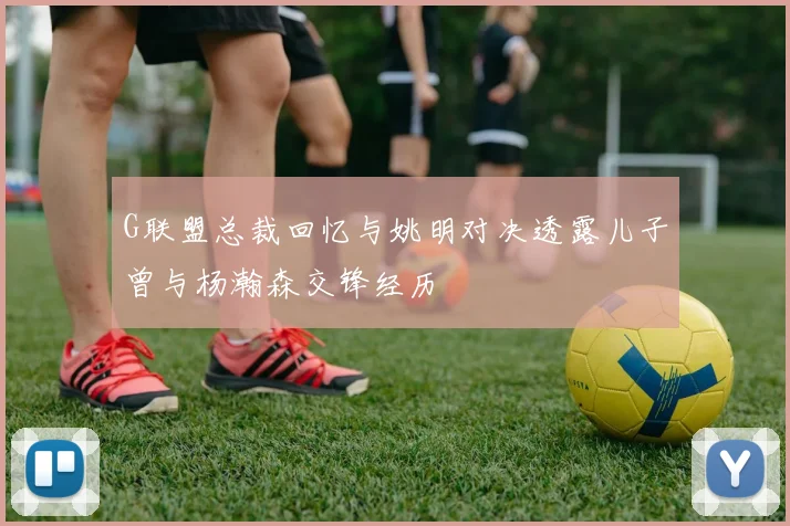 G联盟总裁回忆与姚明对决透露儿子曾与杨瀚森交锋经历