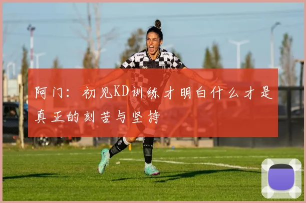 阿门：初见KD训练才明白什么才是真正的刻苦与坚持