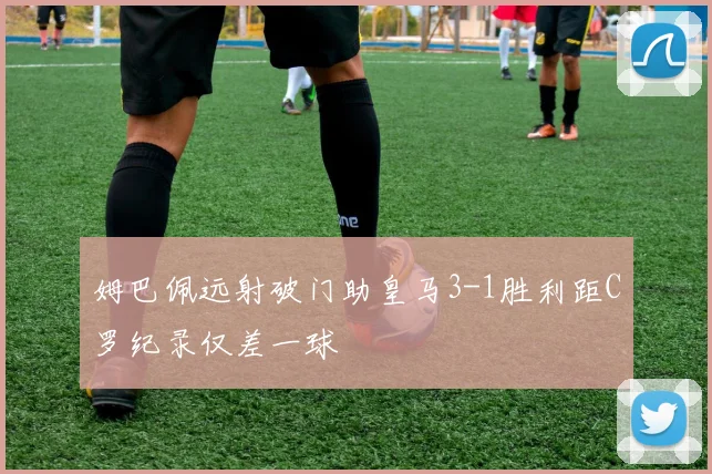 姆巴佩远射破门助皇马3-1胜利距C罗纪录仅差一球