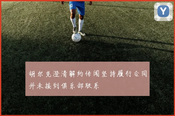 胡尔克澄清解约传闻坚持履行合同并未接到俱乐部联系