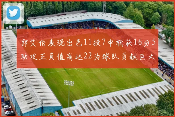 郭艾伦表现出色11投7中斩获16分5助攻正负值高达22为球队贡献巨大