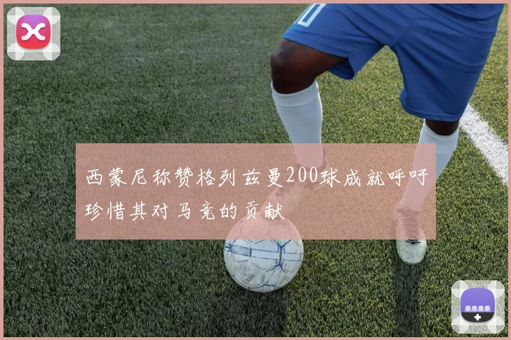 西蒙尼称赞格列兹曼200球成就呼吁珍惜其对马竞的贡献