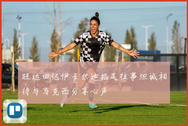 旺达回忆伊卡尔迪插足往事坦诚相待与马克西分享心声