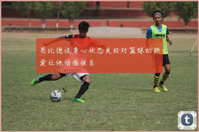 恩比德谈身心状态良好对篮球的热爱让他倍感快乐