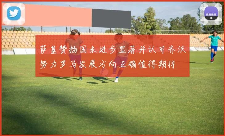 萨基赞扬国米进步显著并认可齐沃努力罗马发展方向正确值得期待