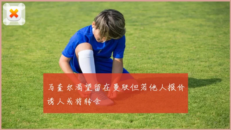 马奎尔渴望留在曼联但若他人报价诱人或将转会