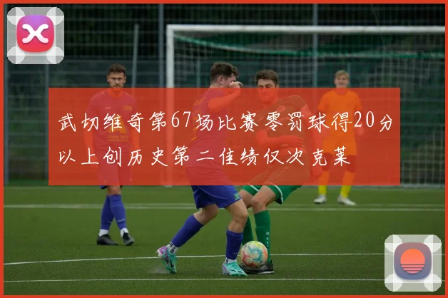 武切维奇第67场比赛零罚球得20分以上创历史第二佳绩仅次克莱