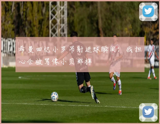 希曼回忆小罗吊射进球瞬间：我担心会被骂像小贝那样