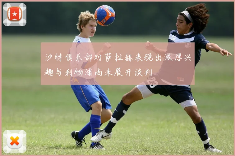 沙特俱乐部对萨拉赫表现出浓厚兴趣与利物浦尚未展开谈判