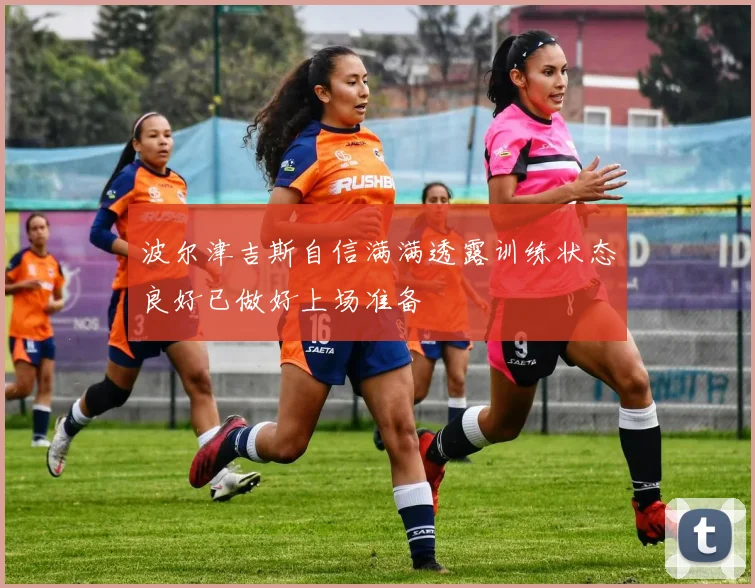 波尔津吉斯自信满满透露训练状态良好已做好上场准备