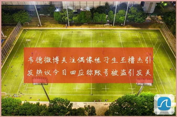 韦德微博关注偶像练习生王橹杰引发热议今日回应称账号被盗引发关注