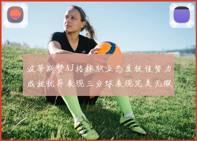 波蒂斯赞AJ格林职业态度极佳努力成就优异表现三分球表现完美无瑕