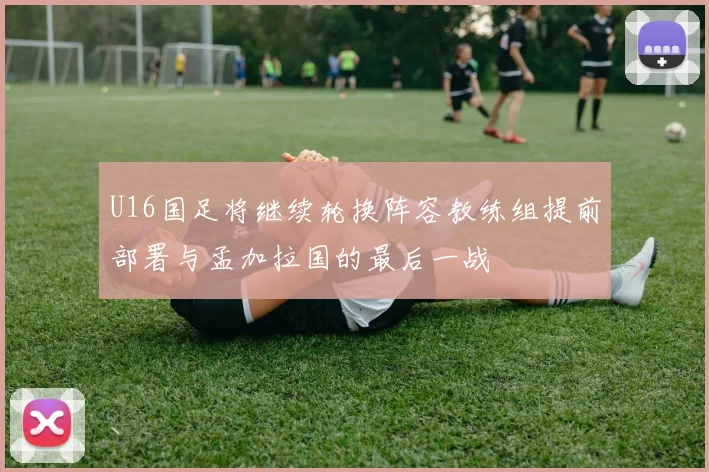 U16国足将继续轮换阵容教练组提前部署与孟加拉国的最后一战