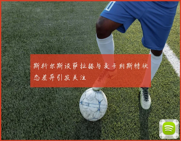 斯科尔斯谈萨拉赫与麦卡利斯特状态差异引发关注