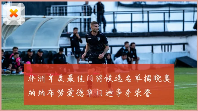 非洲年度最佳门将候选名单揭晓奥纳纳布努爱德华门迪争夺荣誉
