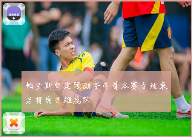帕金斯坚定预测字母哥本赛季结束后将离开雄鹿队